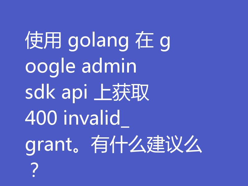 使用 golang 在 google admin sdk api 上获取 400 invalid_grant。有什么建议么?