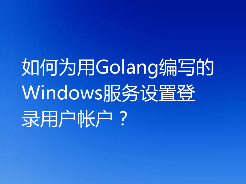 如何为用Golang编写的Windows服务设置登录用户帐户?