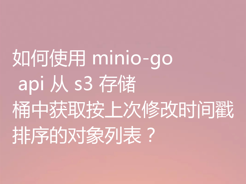 如何使用 minio-go api 从 s3 存储桶中获取按上次修改时间戳排序的对象列表?