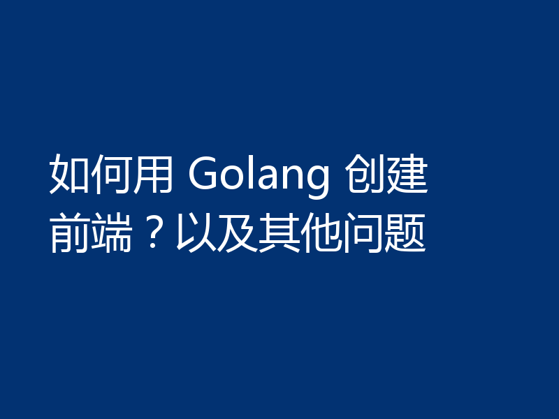 如何用 Golang 创建前端?以及其他问题