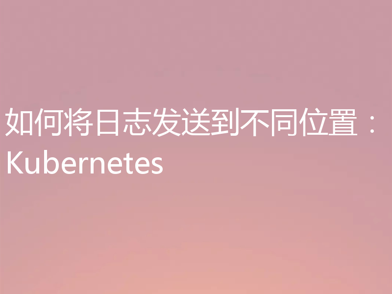 如何将日志发送到不同位置:Kubernetes