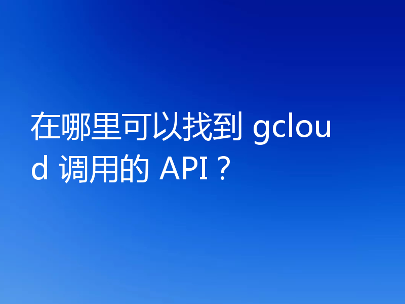 在哪里可以找到 gcloud 调用的 API?
