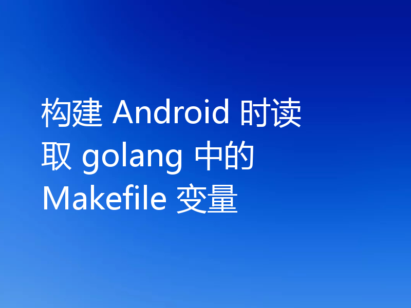构建 Android 时读取 golang 中的 Makefile 变量