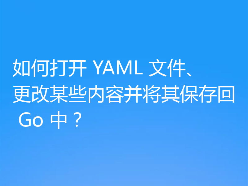 如何打开 YAML 文件、更改某些内容并将其保存回 Go 中?