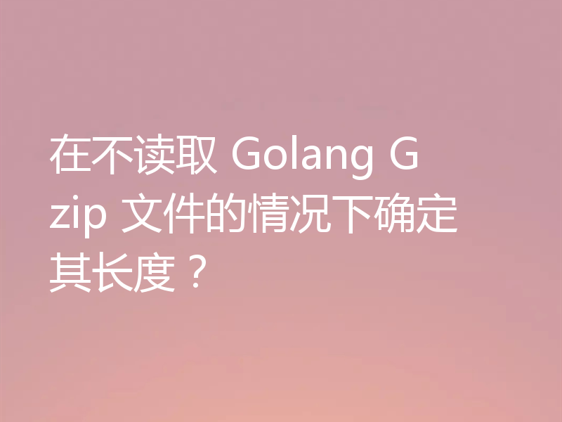 在不读取 Golang Gzip 文件的情况下确定其长度?