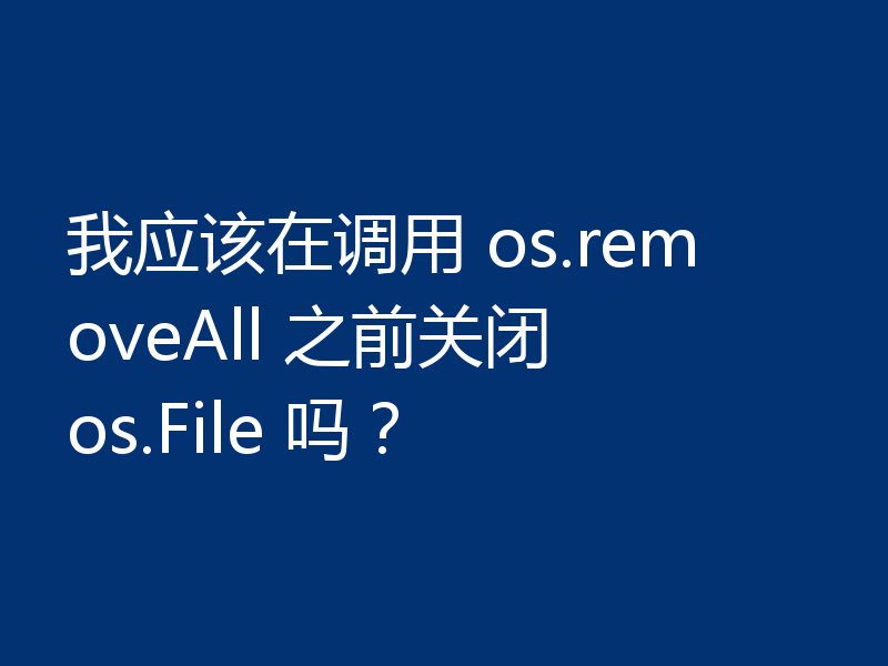 我应该在调用 os.removeAll 之前关闭 os.File 吗?