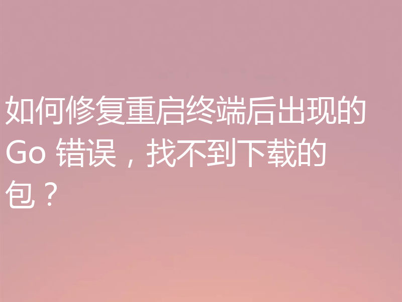 如何修复重启终端后出现的 Go 错误,找不到下载的包?