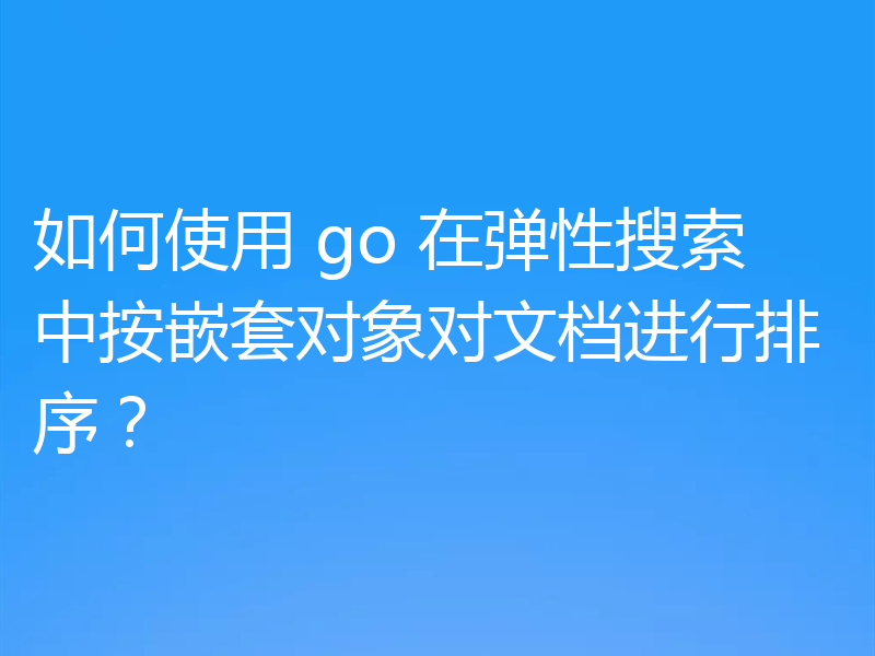 如何使用 go 在弹性搜索中按嵌套对象对文档进行排序?