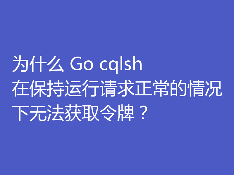 为什么 Go cqlsh 在保持运行请求正常的情况下无法获取令牌?