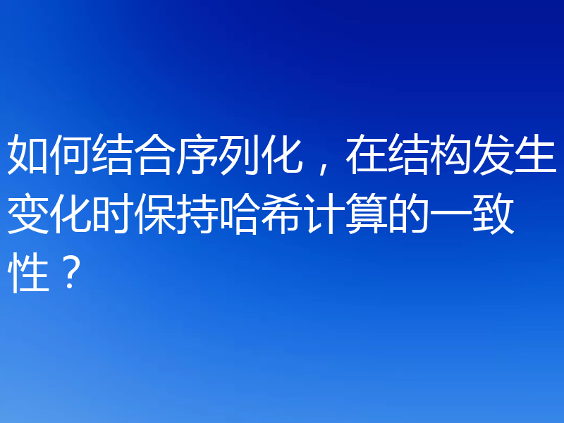 如何结合序列化,在结构发生变化时保持哈希计算的一致性?