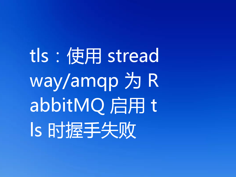 tls:使用 streadway/amqp 为 RabbitMQ 启用 tls 时握手失败