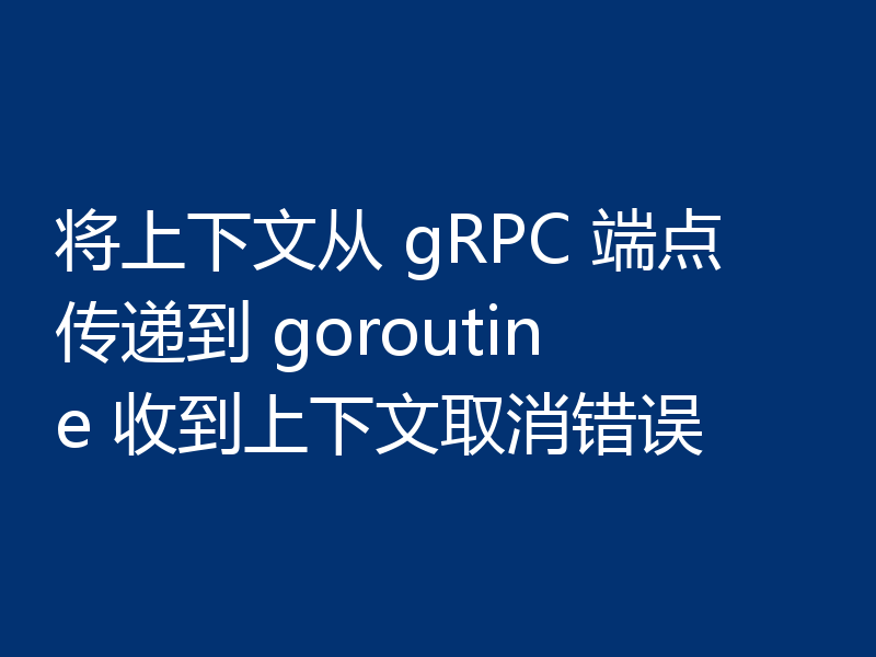 将上下文从 gRPC 端点传递到 goroutine 收到上下文取消错误