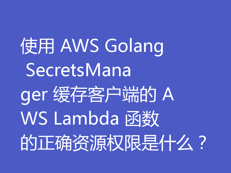 使用 AWS Golang SecretsManager 缓存客户端的 AWS Lambda 函数的正确资源权限是什么?