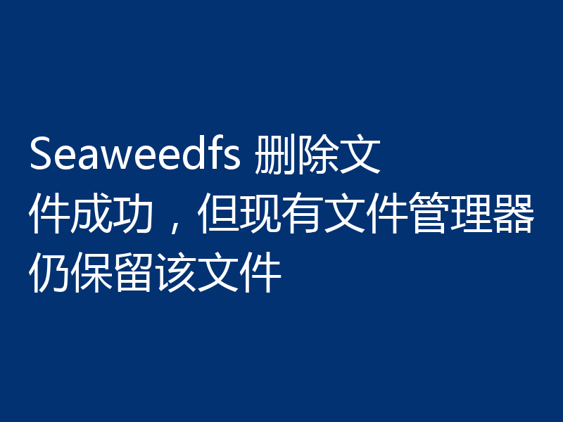 Seaweedfs 删除文件成功,但现有文件管理器仍保留该文件