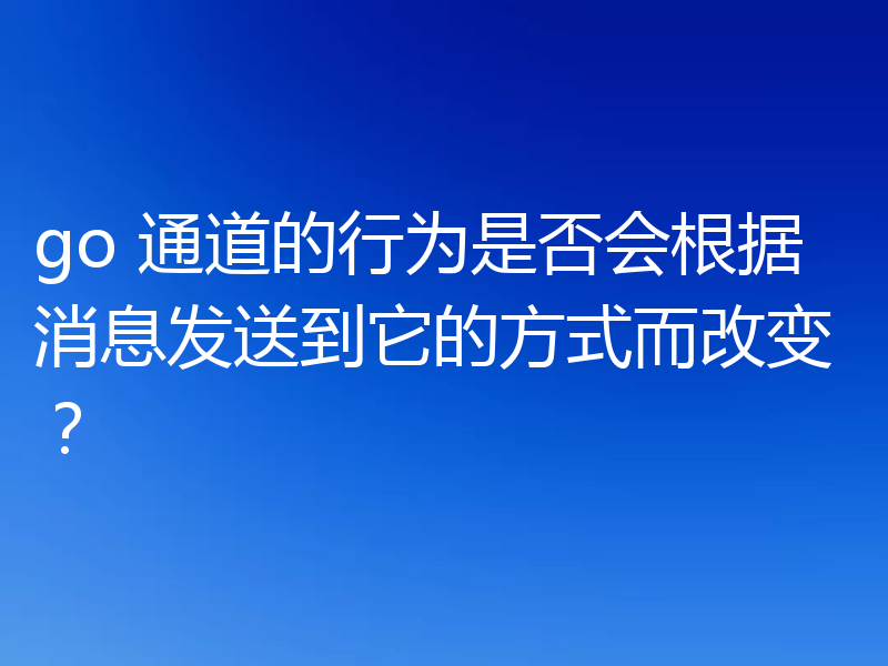 go 通道的行为是否会根据消息发送到它的方式而改变?