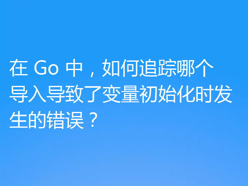 在 Go 中,如何追踪哪个导入导致了变量初始化时发生的错误?