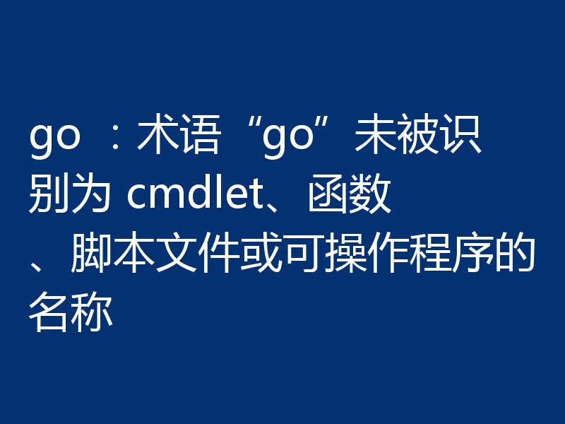 go :术语“go”未被识别为 cmdlet、函数、脚本文件或可操作程序的名称