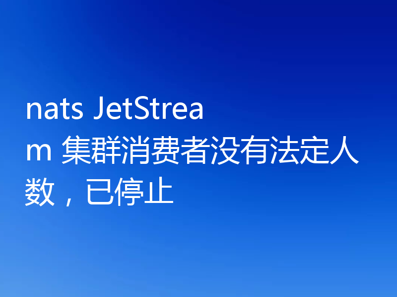 nats JetStream 集群消费者没有法定人数,已停止