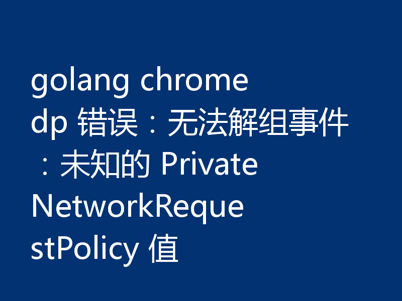 golang chromedp 错误:无法解组事件:未知的 PrivateNetworkRequestPolicy 值