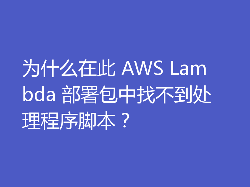 为什么在此 AWS Lambda 部署包中找不到处理程序脚本?