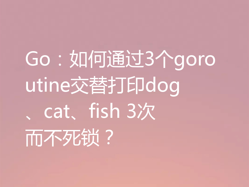 Go:如何通过3个goroutine交替打印dog、cat、fish 3次而不死锁?