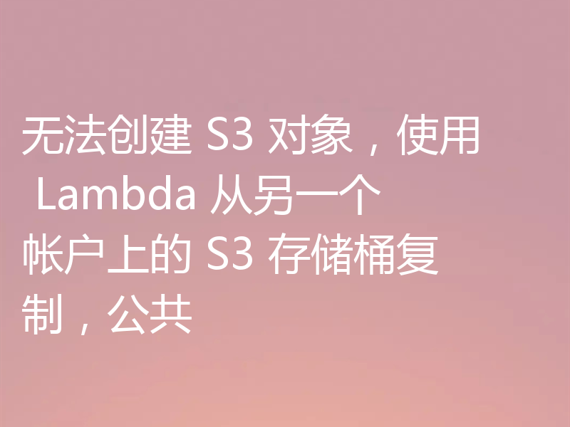 无法创建 S3 对象,使用 Lambda 从另一个帐户上的 S3 存储桶复制,公共