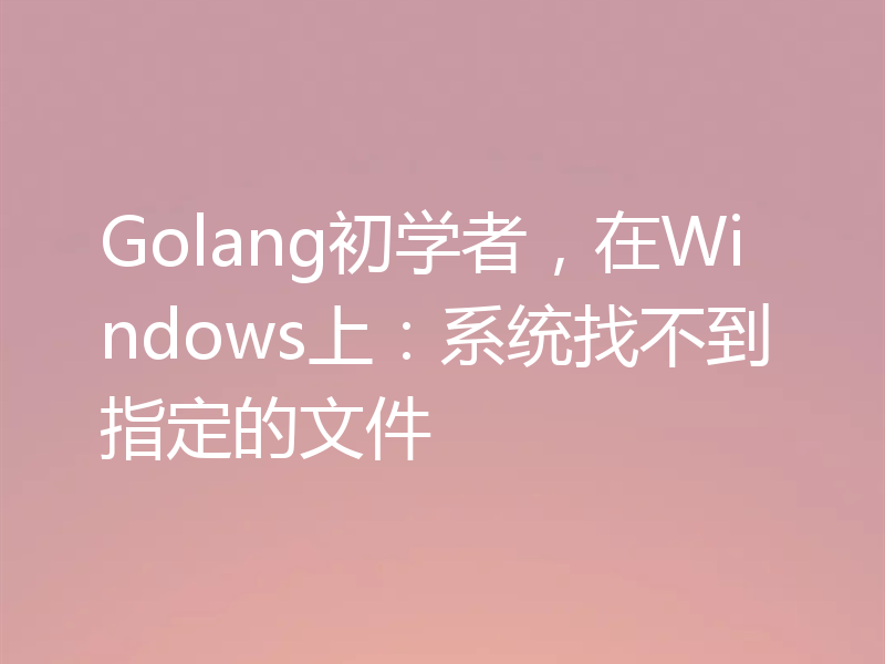 Golang初学者,在Windows上:系统找不到指定的文件