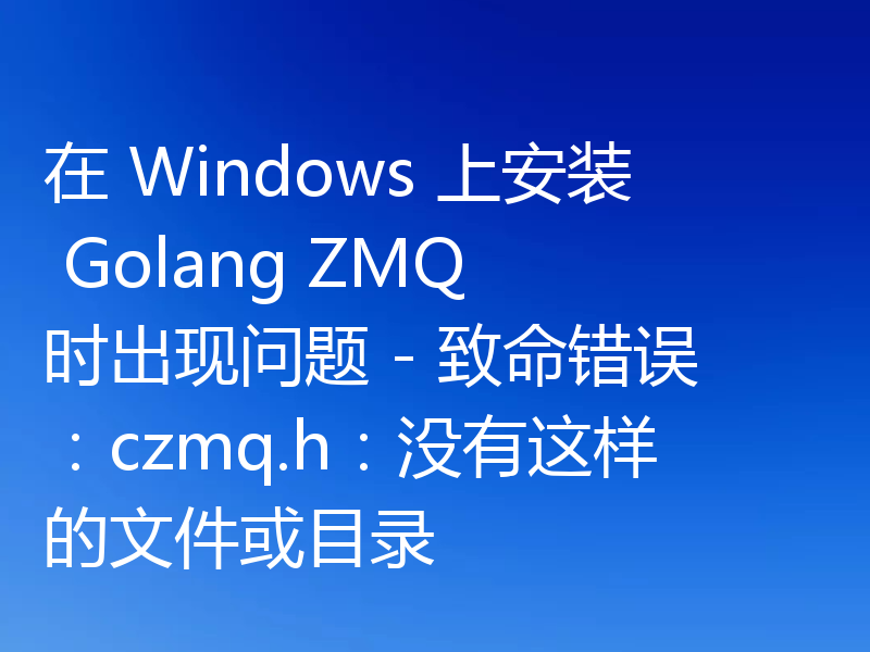 在 Windows 上安装 Golang ZMQ 时出现问题 - 致命错误:czmq.h:没有这样的文件或目录