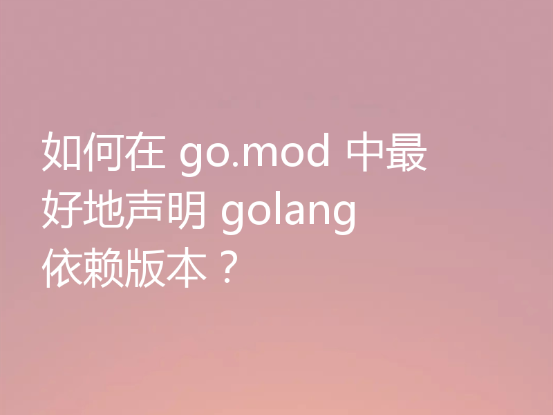 如何在 go.mod 中最好地声明 golang 依赖版本?