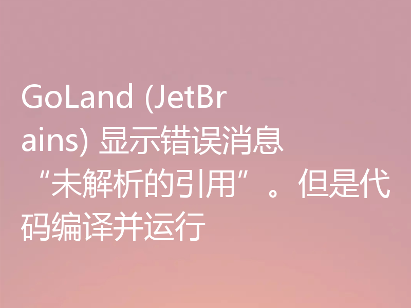 GoLand (JetBrains) 显示错误消息“未解析的引用”。但是代码编译并运行