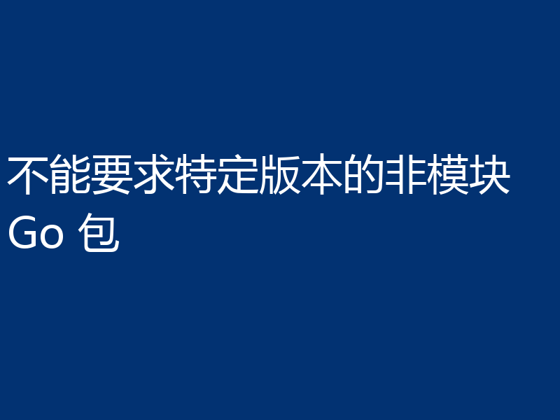 不能要求特定版本的非模块 Go 包