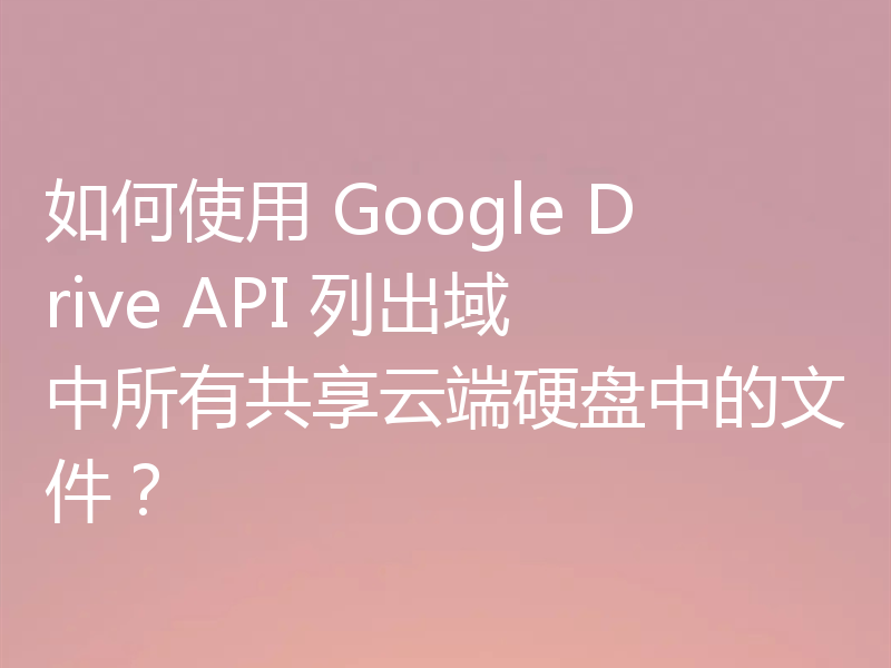 如何使用 Google Drive API 列出域中所有共享云端硬盘中的文件?