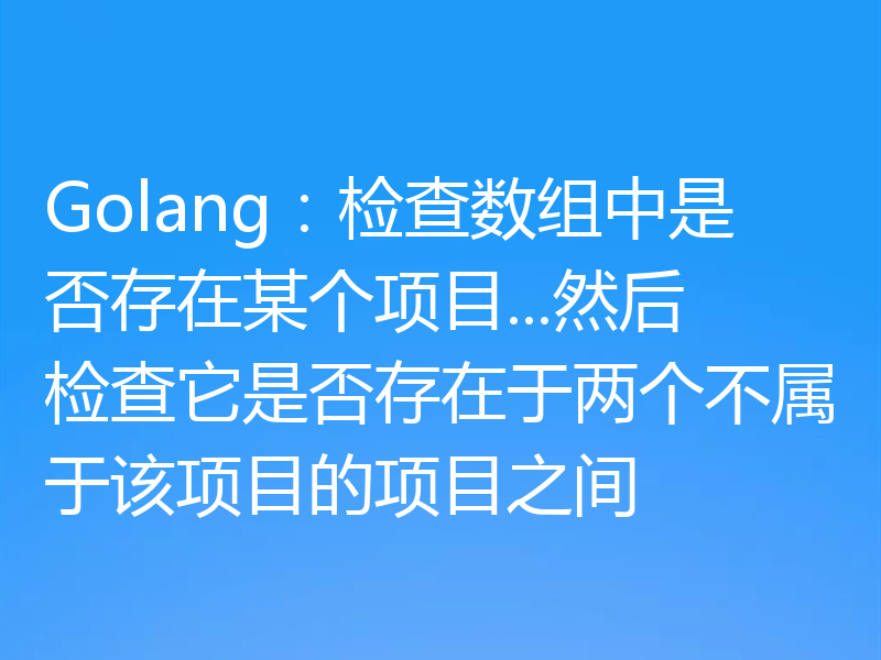 Golang:检查数组中是否存在某个项目...然后检查它是否存在于两个不属于该项目的项目之间