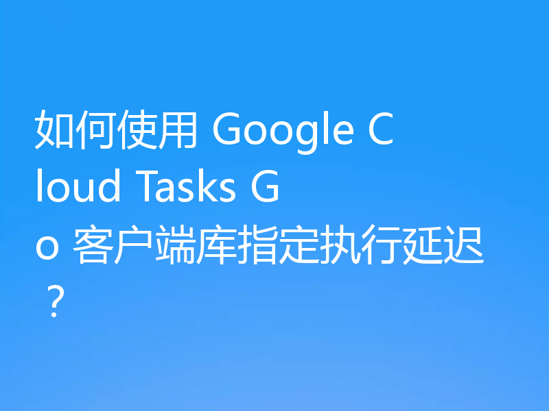 如何使用 Google Cloud Tasks Go 客户端库指定执行延迟?