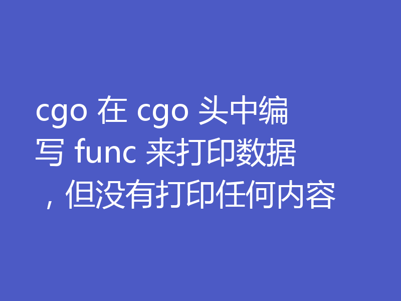 cgo 在 cgo 头中编写 func 来打印数据,但没有打印任何内容