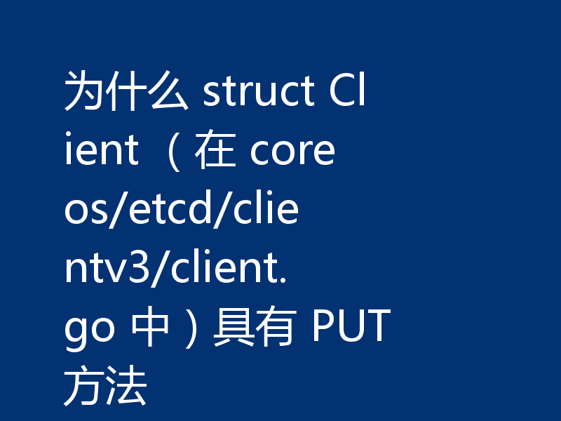 为什么 struct Client (在 coreos/etcd/clientv3/client.go 中)具有 PUT 方法