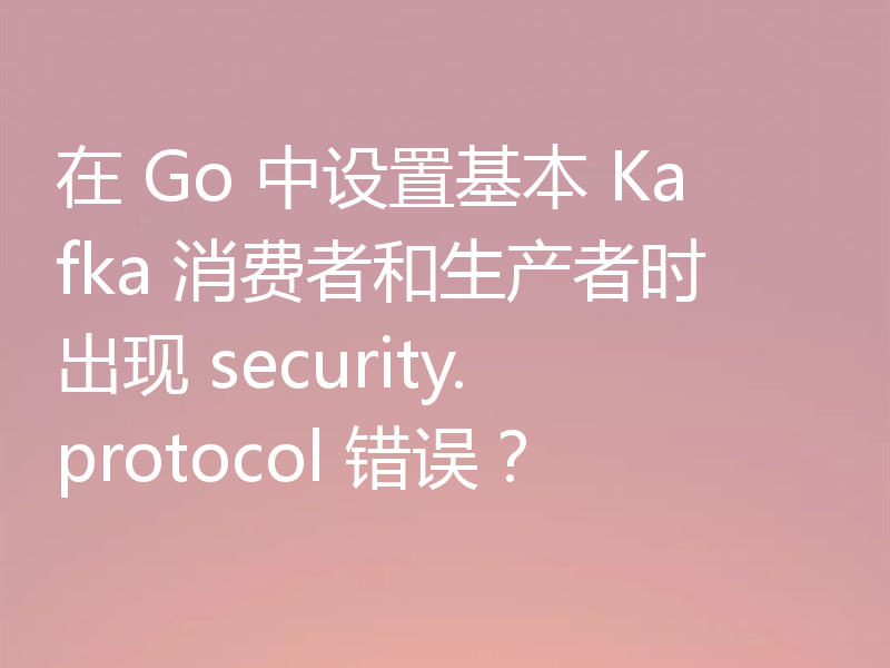 在 Go 中设置基本 Kafka 消费者和生产者时出现 security.protocol 错误?