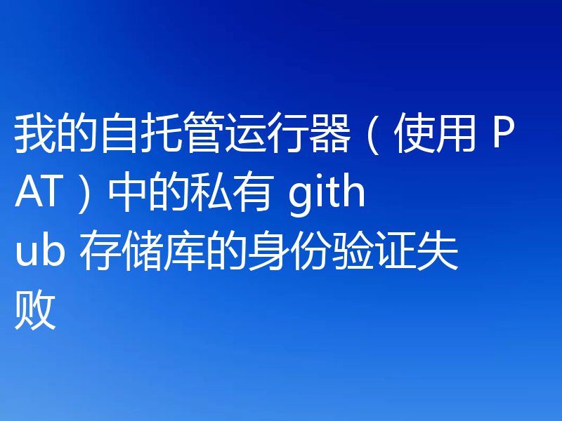 我的自托管运行器(使用 PAT)中的私有 github 存储库的身份验证失败