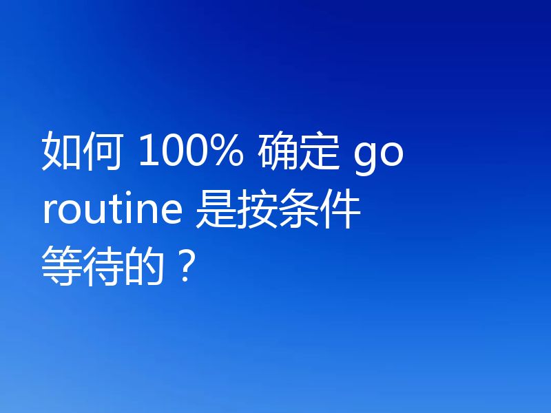 如何 100% 确定 goroutine 是按条件等待的?