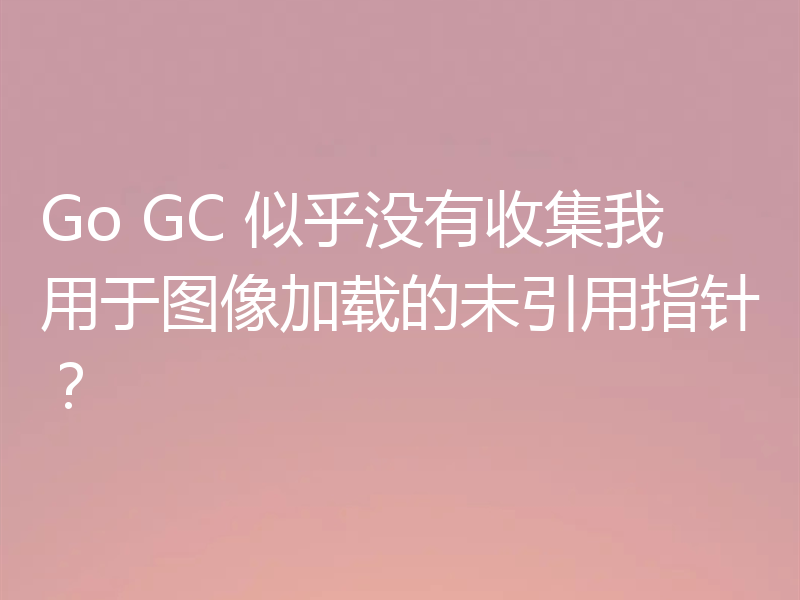 Go GC 似乎没有收集我用于图像加载的未引用指针?