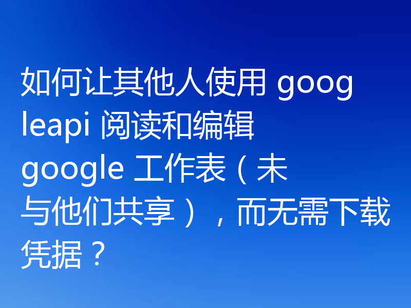 如何让其他人使用 googleapi 阅读和编辑 google 工作表(未与他们共享),而无需下载凭据?