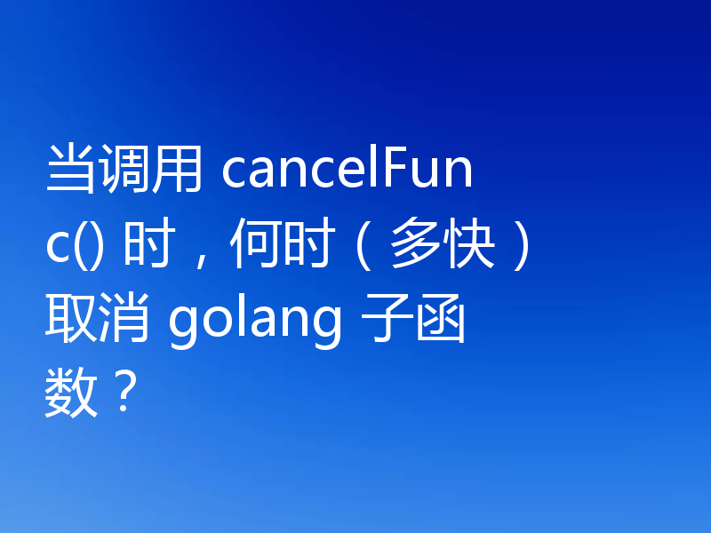 当调用 cancelFunc() 时,何时(多快)取消 golang 子函数?