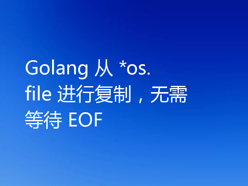 Golang 从 *os.file 进行复制,无需等待 EOF