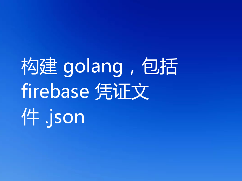 构建 golang,包括 firebase 凭证文件 .json