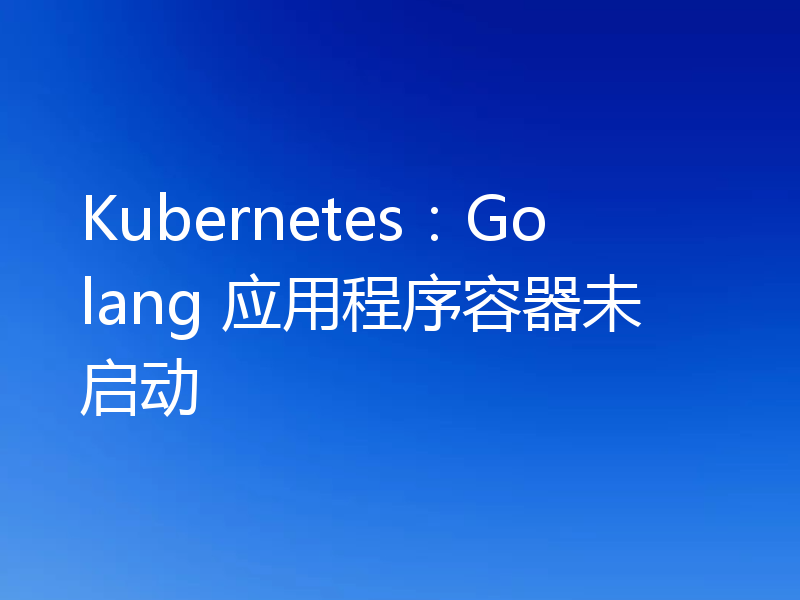 Kubernetes:Golang 应用程序容器未启动