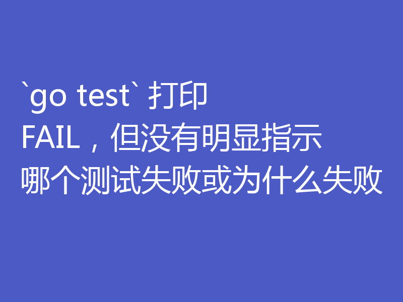 `go test` 打印 FAIL,但没有明显指示哪个测试失败或为什么失败