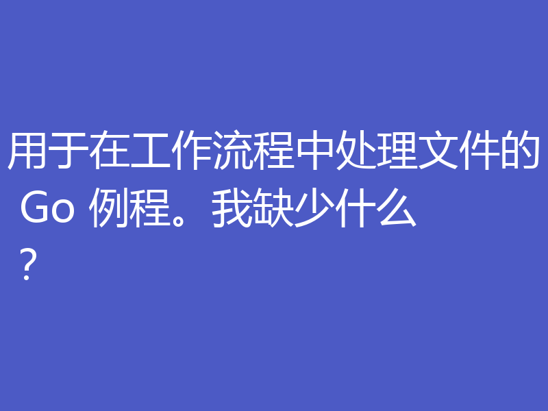 用于在工作流程中处理文件的 Go 例程。我缺少什么?