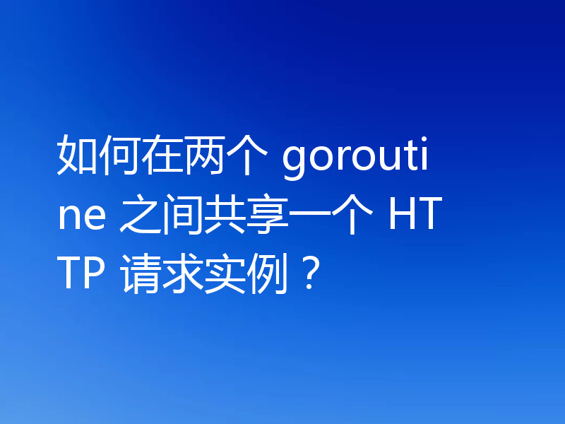 如何在两个 goroutine 之间共享一个 HTTP 请求实例?