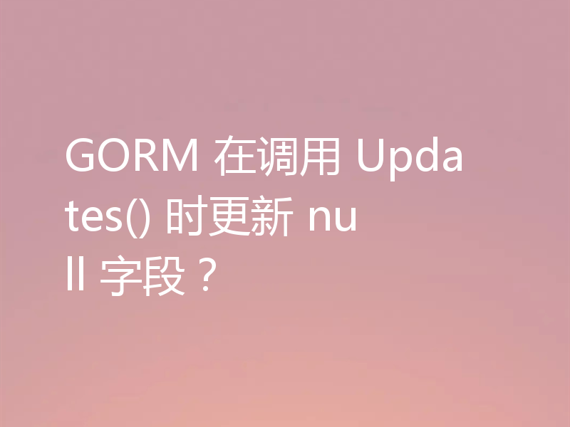 GORM 在调用 Updates() 时更新 null 字段?