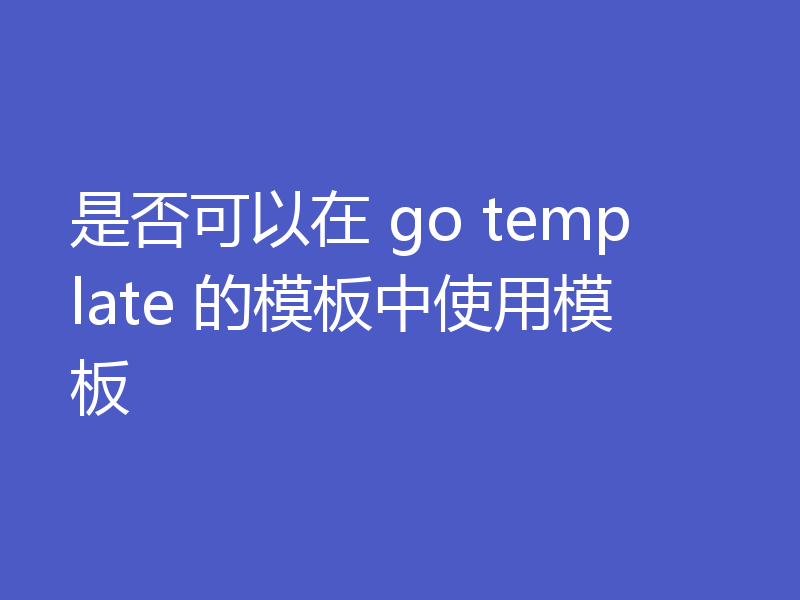 是否可以在 go template 的模板中使用模板
